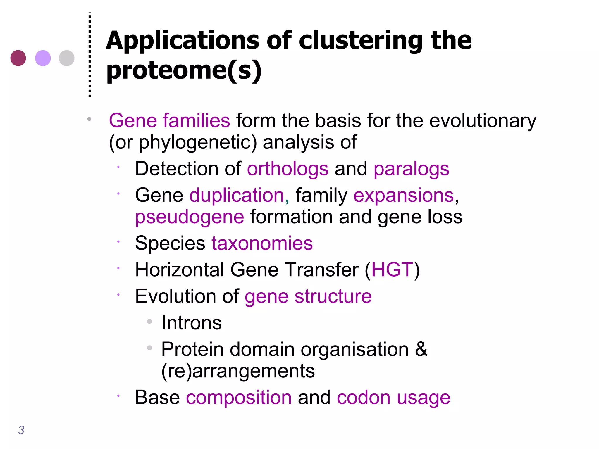 Applications of clustering the
        proteome(s)
       Gene families form the basis for the evolutionary
        (or phylogenetic) analysis of
          Detection of orthologs and paralogs
          Gene duplication, family expansions,
           pseudogene formation and gene loss
          Species taxonomies
          Horizontal Gene Transfer (HGT)
          Evolution of gene structure
             • Introns
             • Protein domain organisation &
               (re)arrangements
          Base composition and codon usage

3
 