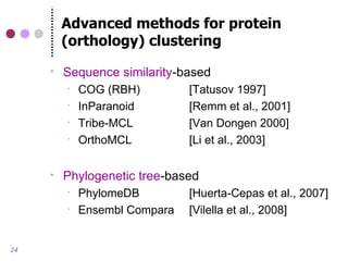 Advanced methods for protein
         (orthology) clustering
        Sequence similarity-based
            COG (RBH)         [Tatusov 1997]
            InParanoid        [Remm et al., 2001]
            Tribe-MCL         [Van Dongen 2000]
            OrthoMCL          [Li et al., 2003]

        Phylogenetic tree-based
            PhylomeDB         [Huerta-Cepas et al., 2007]
            Ensembl Compara   [Vilella et al., 2008]


24
 