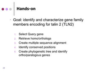 Hands-on

        Goal: identify and characterize gene family
         members encoding for talin 2 (TLN2)

         1.   Select Query gene
         2.   Retrieve homo/orthologs
         3.   Create multiple sequence alignment
         4.   Identify conserved positions
         5.   Create phylogenetic tree and identify
              ortho/paralogous genes



28
 