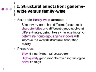 I. Structural annotation: genome-
        wide versus family-wise
       Rationale family-wise annotation
           Since every gene has different (sequence)
            characteristics and different genes evolve at
            different rates, using these characteristics to
            determine homologous gene models will
            improve the overall structural annotation
            quality
       Properties:
           Slow & nearly-manual procedure
           High-quality gene models revealing biological
            novel findings

4
 