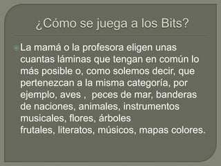¿Cómo se juega a los Bits? La mamá o la profesora eligen unas cuantas láminas que tengan en común lo más posible o, como solemos decir, que pertenezcan a la misma categoría, por ejemplo, aves ,  peces de mar, banderas de naciones, animales, instrumentos musicales, flores, árboles frutales, literatos, músicos, mapas colores.