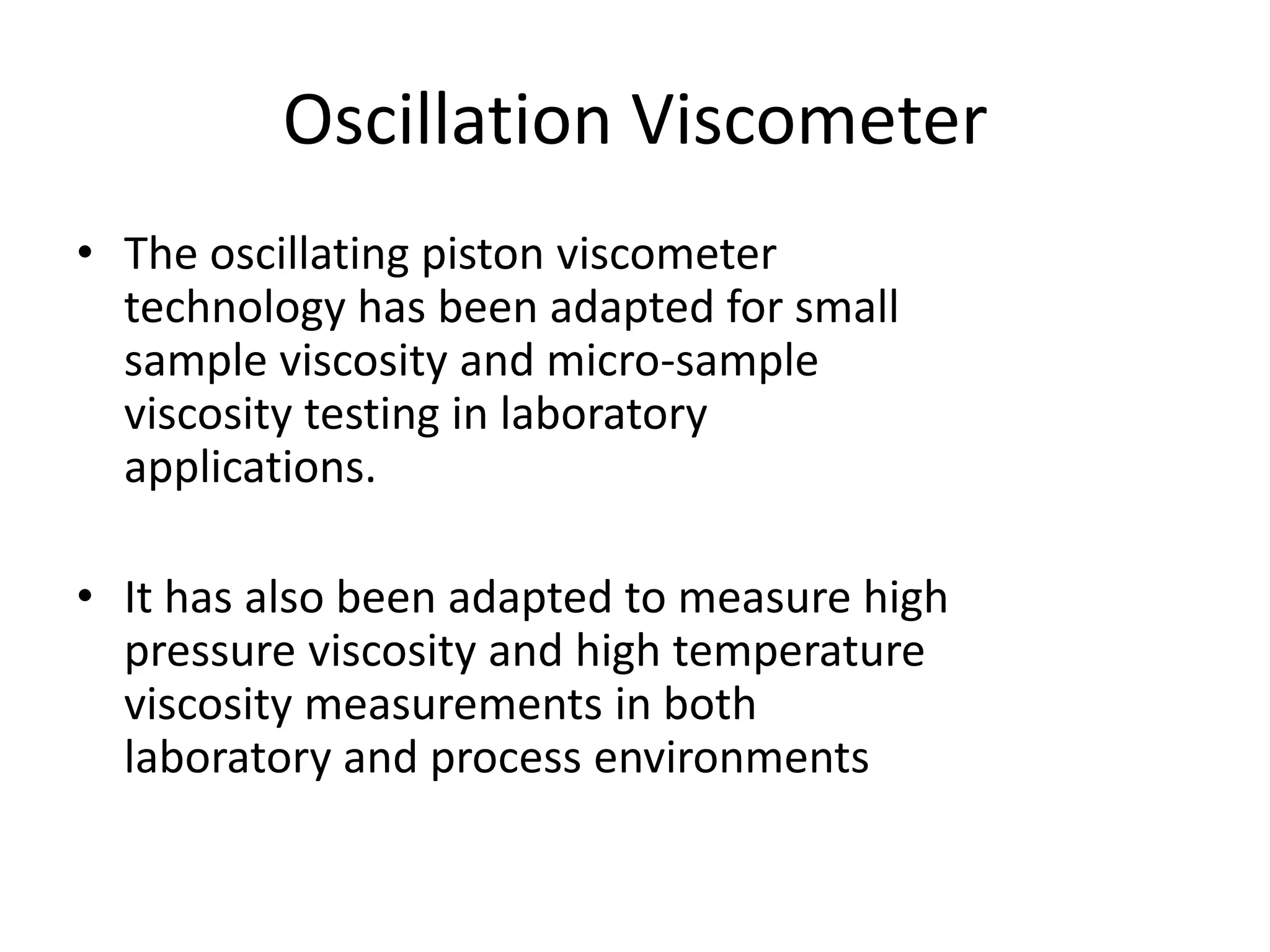 Oscillation Viscometer
• The oscillating piston viscometer
technology has been adapted for small
sample viscosity and micro-sample
viscosity testing in laboratory
applications.
• It has also been adapted to measure high
pressure viscosity and high temperature
viscosity measurements in both
laboratory and process environments
 
