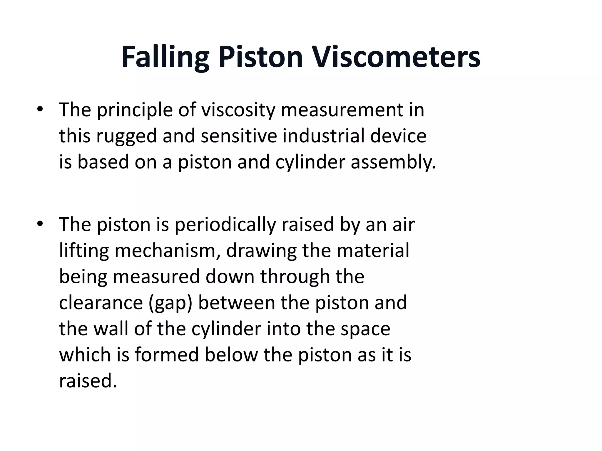 Falling Piston Viscometers
• The principle of viscosity measurement in
this rugged and sensitive industrial device
is based on a piston and cylinder assembly.
• The piston is periodically raised by an air
lifting mechanism, drawing the material
being measured down through the
clearance (gap) between the piston and
the wall of the cylinder into the space
which is formed below the piston as it is
raised.
 