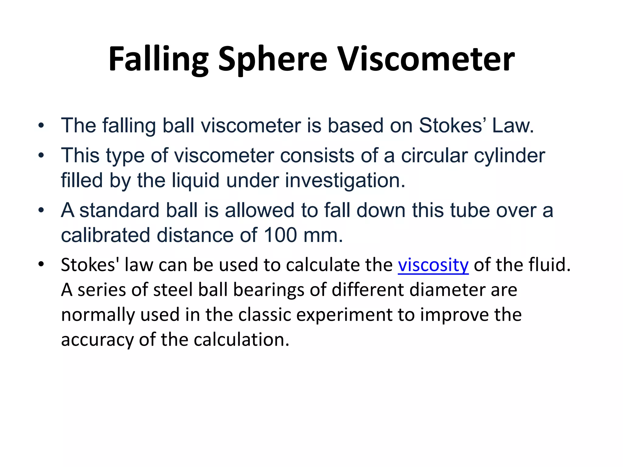 Falling Sphere Viscometer
• The falling ball viscometer is based on Stokes’ Law.
• This type of viscometer consists of a circular cylinder
filled by the liquid under investigation.
• A standard ball is allowed to fall down this tube over a
calibrated distance of 100 mm.
• Stokes' law can be used to calculate the viscosity of the fluid.
A series of steel ball bearings of different diameter are
normally used in the classic experiment to improve the
accuracy of the calculation.
 
