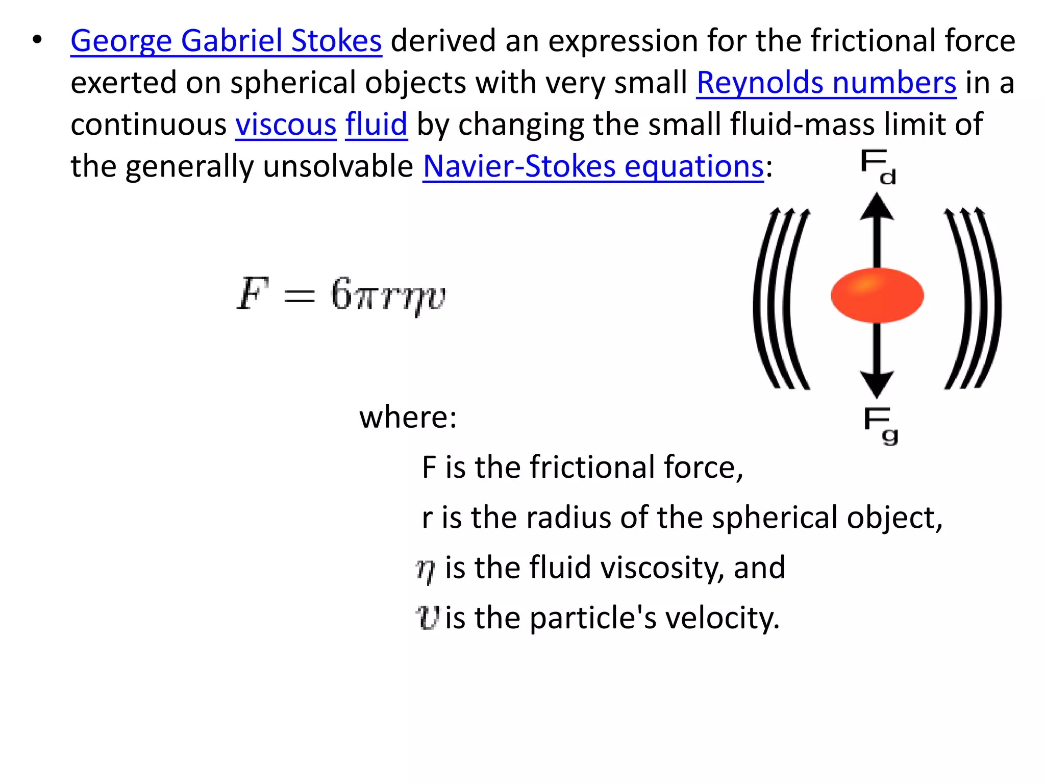 • George Gabriel Stokes derived an expression for the frictional force
exerted on spherical objects with very small Reynolds numbers in a
continuous viscous fluid by changing the small fluid-mass limit of
the generally unsolvable Navier-Stokes equations:
where:
F is the frictional force,
r is the radius of the spherical object,
is the fluid viscosity, and
is the particle's velocity.
 