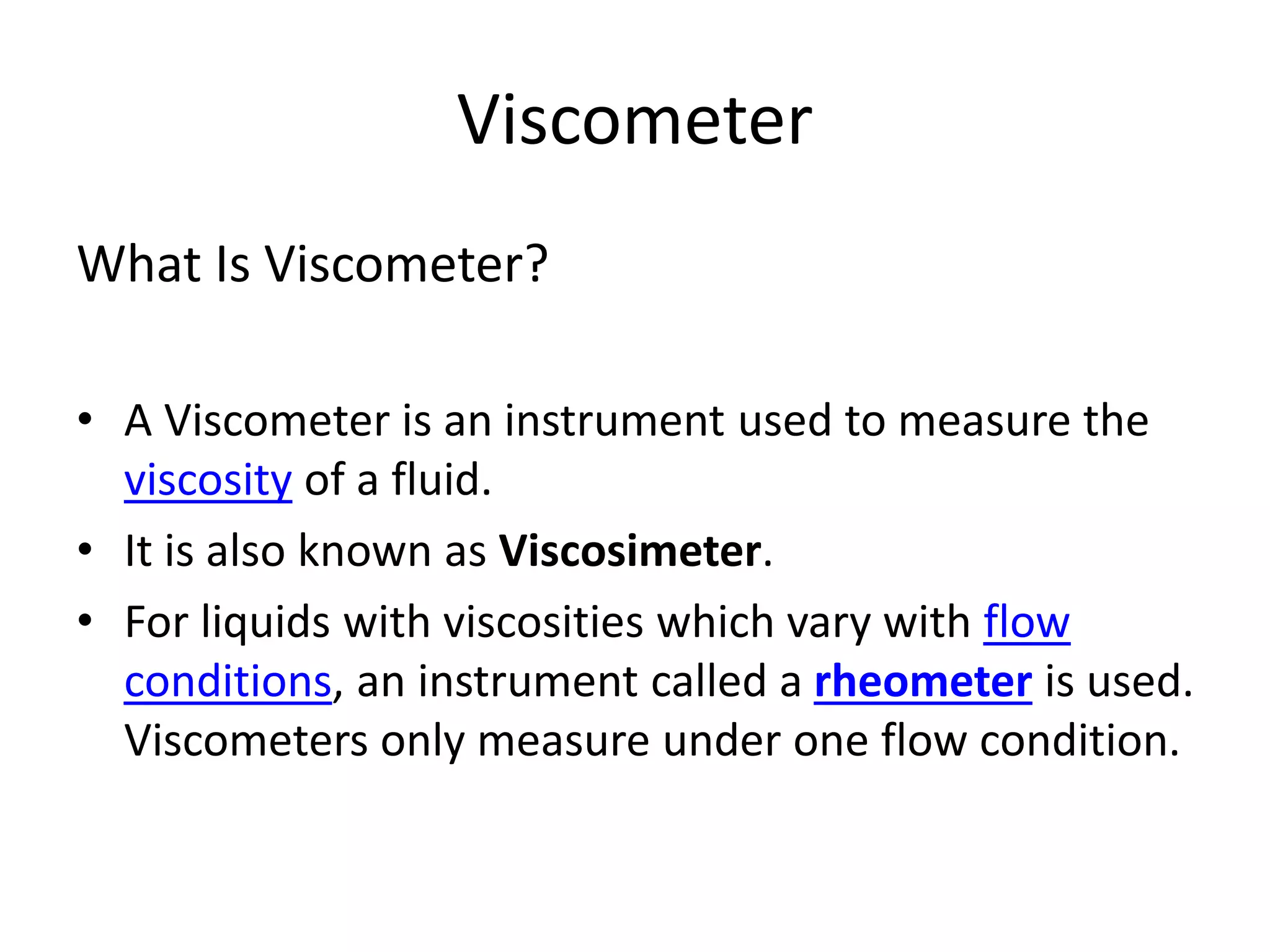 Viscometer
What Is Viscometer?
• A Viscometer is an instrument used to measure the
viscosity of a fluid.
• It is also known as Viscosimeter.
• For liquids with viscosities which vary with flow
conditions, an instrument called a rheometer is used.
Viscometers only measure under one flow condition.
 