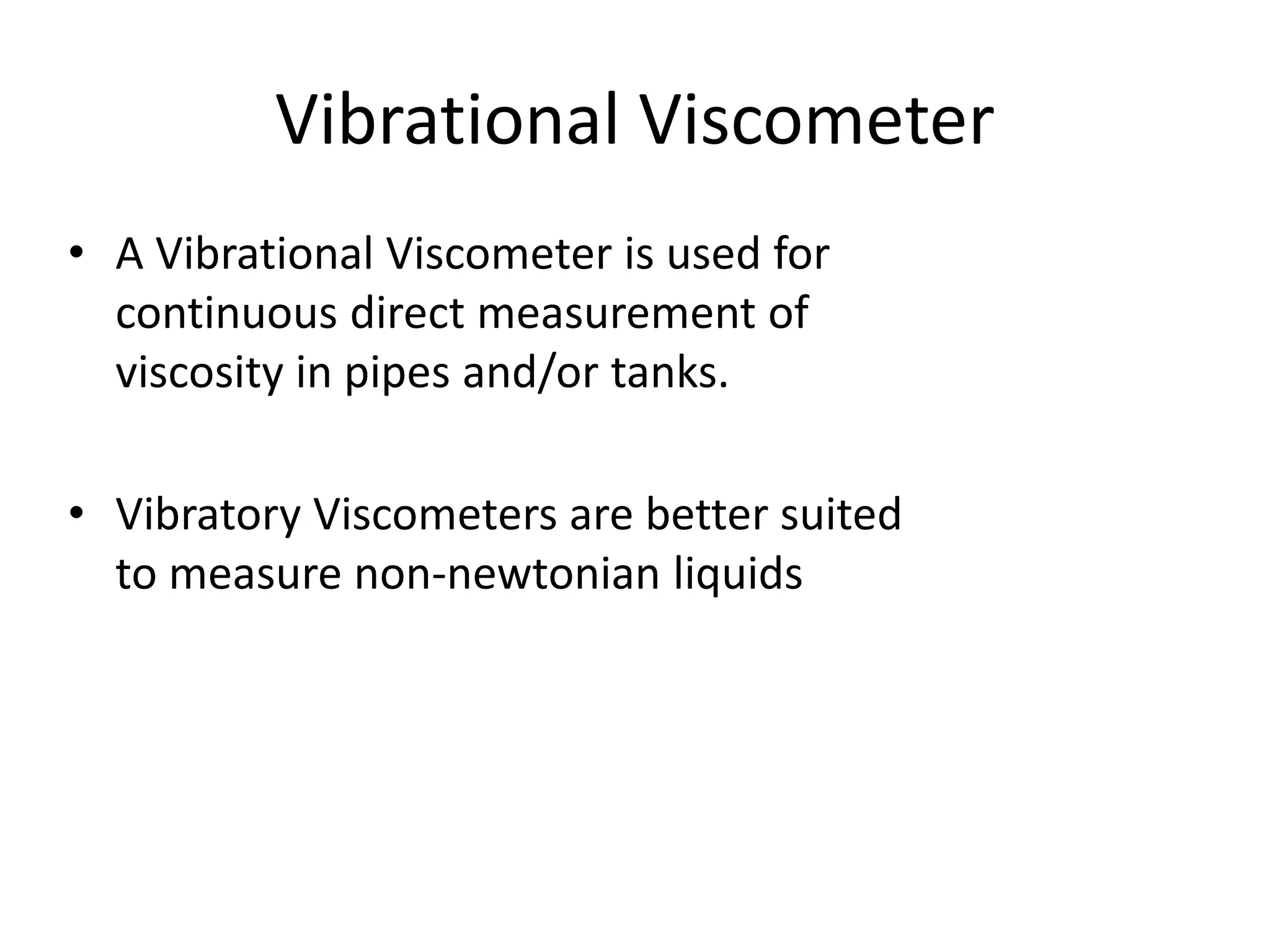 Vibrational Viscometer
• A Vibrational Viscometer is used for
continuous direct measurement of
viscosity in pipes and/or tanks.
• Vibratory Viscometers are better suited
to measure non-newtonian liquids
 