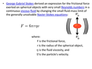 • George Gabriel Stokes derived an expression for the frictional force
exerted on spherical objects with very small Reynolds numbers in a
continuous viscous fluid by changing the small fluid-mass limit of
the generally unsolvable Navier-Stokes equations:
where:
F is the frictional force,
r is the radius of the spherical object,
is the fluid viscosity, and
is the particle's velocity.
 