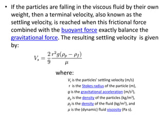 • If the particles are falling in the viscous fluid by their own
weight, then a terminal velocity, also known as the
settling velocity, is reached when this frictional force
combined with the buoyant force exactly balance the
gravitational force. The resulting settling velocity is given
by:
where:
Vs is the particles' settling velocity (m/s)
r is the Stokes radius of the particle (m),
g is the gravitational acceleration (m/s2),
ρp is the density of the particles (kg/m3),
ρf is the density of the fluid (kg/m3), and
𝜇 is the (dynamic) fluid viscosity (Pa s).
 
