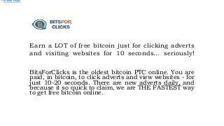 Earn a LOT of free bitcoin just for clicking adverts
and visiting websites for 10 seconds... seriously!
BitsForClicks is the oldest bitcoin PTC online. You are
paid, in bitcoin, to click adverts and view websites - for
just 10-20 seconds. There are new adverts daily, and
because it so quick to claim, we are THE FASTEST way
to get free bitcoin online.
•View Ads
 