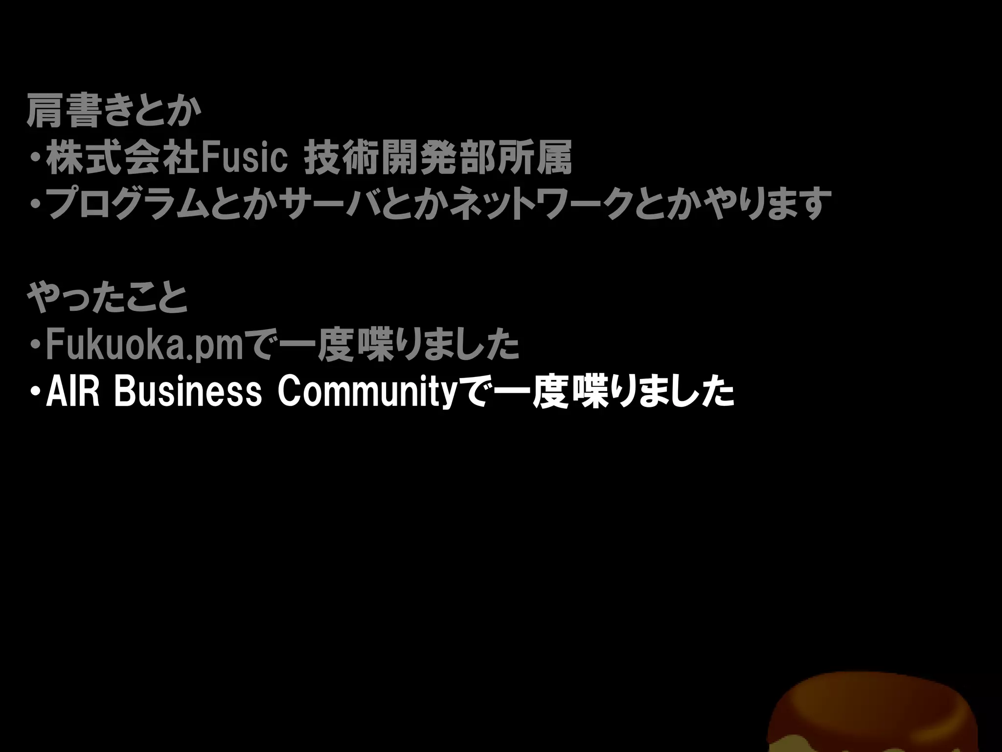 肩書きとか
・株式会社Fusic 技術開発部所属
・プログラムとかサーバとかネットワークとかやります

やったこと
・Fukuoka.pmで一度喋りました
・AIR Business Communityで一度喋りました
 