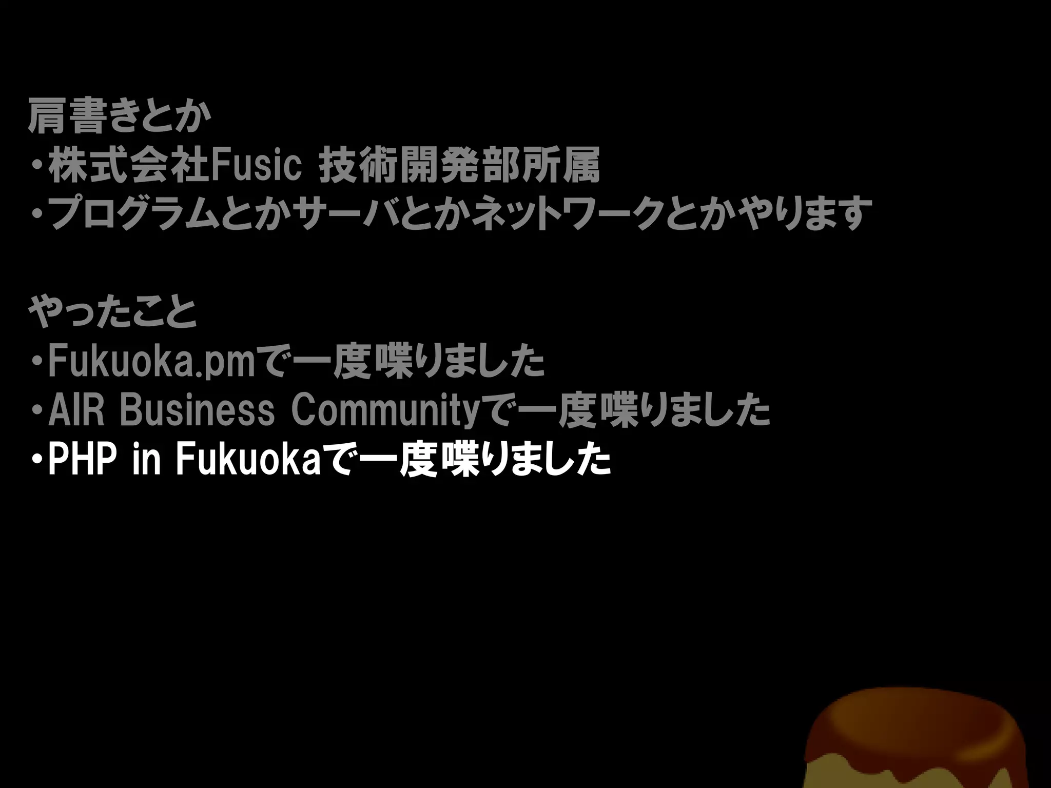 肩書きとか
・株式会社Fusic 技術開発部所属
・プログラムとかサーバとかネットワークとかやります

やったこと
・Fukuoka.pmで一度喋りました
・AIR Business Communityで一度喋りました
・PHP in Fukuokaで一度喋りました
 
