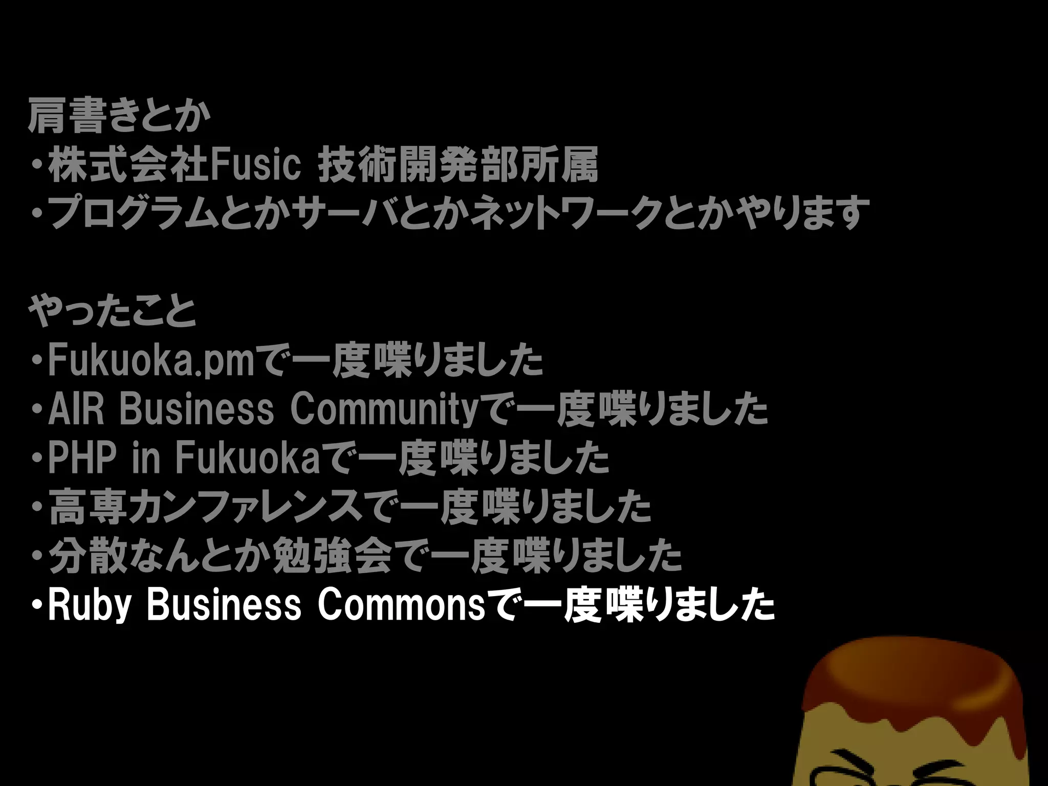 肩書きとか
・株式会社Fusic 技術開発部所属
・プログラムとかサーバとかネットワークとかやります

やったこと
・Fukuoka.pmで一度喋りました
・AIR Business Communityで一度喋りました
・PHP in Fukuokaで一度喋りました
・高専カンファレンスで一度喋りました
・分散なんとか勉強会で一度喋りました
・Ruby Business Commonsで一度喋りました
 