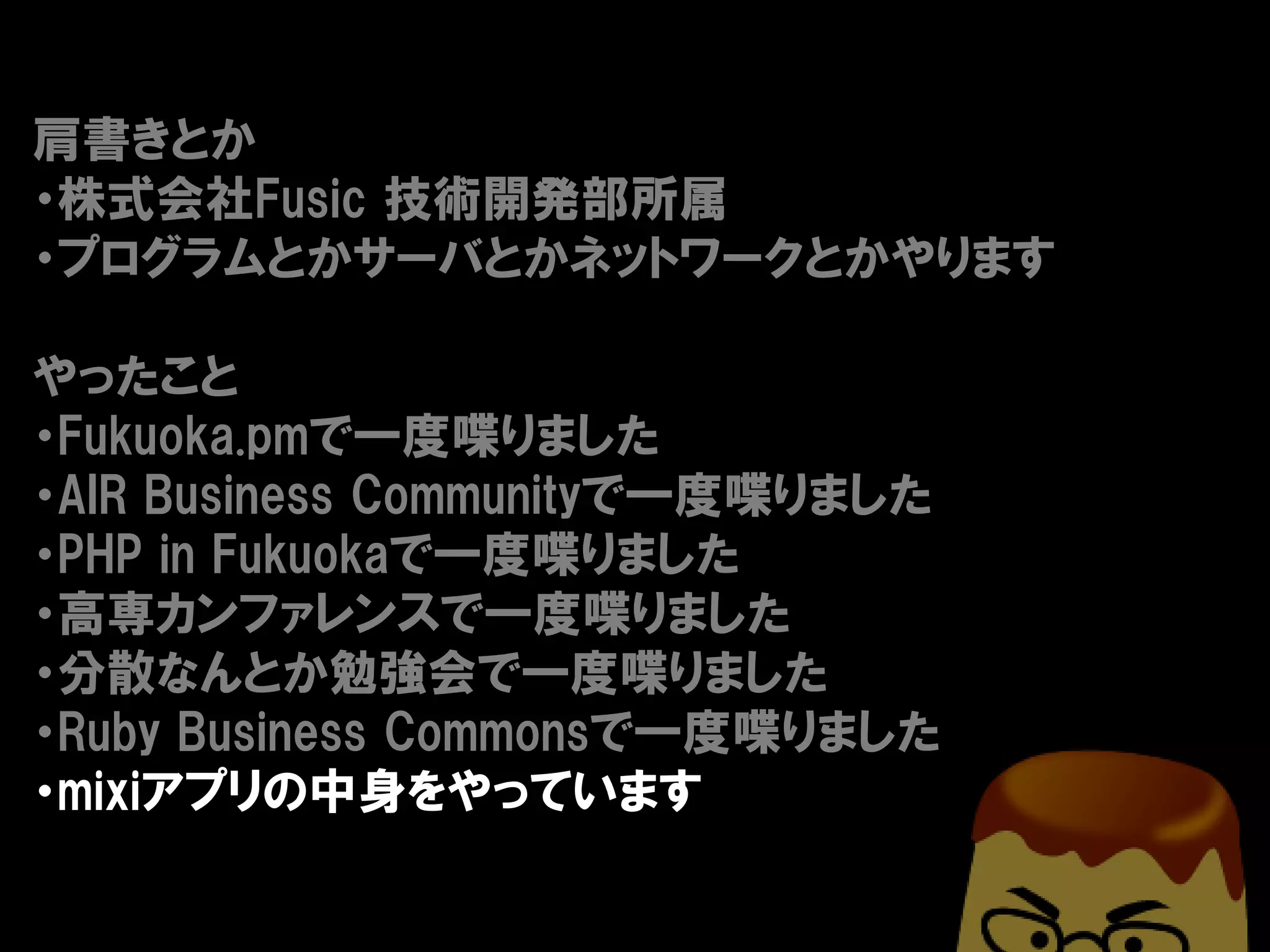 肩書きとか
・株式会社Fusic 技術開発部所属
・プログラムとかサーバとかネットワークとかやります

やったこと
・Fukuoka.pmで一度喋りました
・AIR Business Communityで一度喋りました
・PHP in Fukuokaで一度喋りました
・高専カンファレンスで一度喋りました
・分散なんとか勉強会で一度喋りました
・Ruby Business Commonsで一度喋りました
・mixiアプリの中身をやっています
 