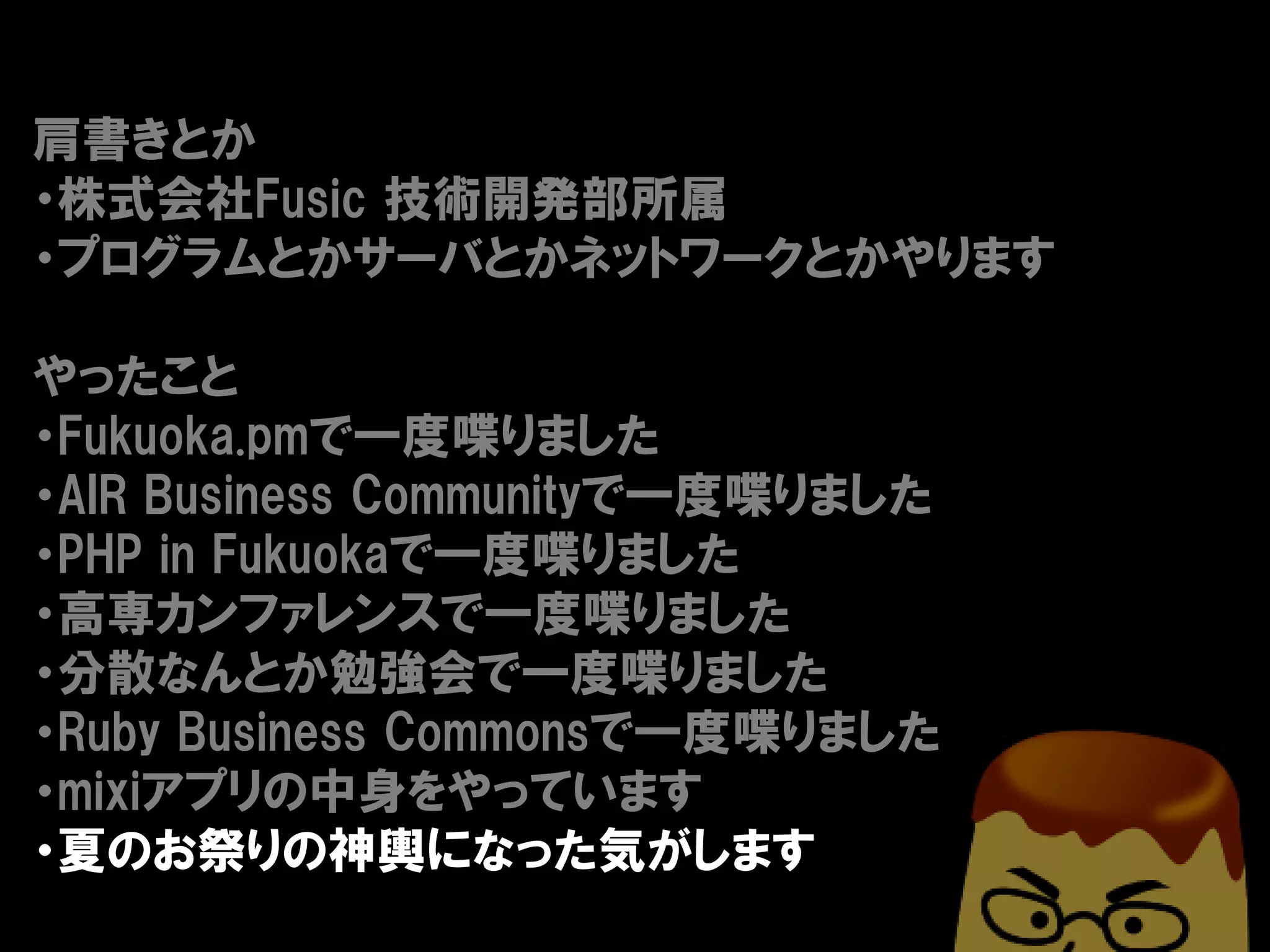 肩書きとか
・株式会社Fusic 技術開発部所属
・プログラムとかサーバとかネットワークとかやります

やったこと
・Fukuoka.pmで一度喋りました
・AIR Business Communityで一度喋りました
・PHP in Fukuokaで一度喋りました
・高専カンファレンスで一度喋りました
・分散なんとか勉強会で一度喋りました
・Ruby Business Commonsで一度喋りました
・mixiアプリの中身をやっています
・夏のお祭りの神輿になった気がします
 