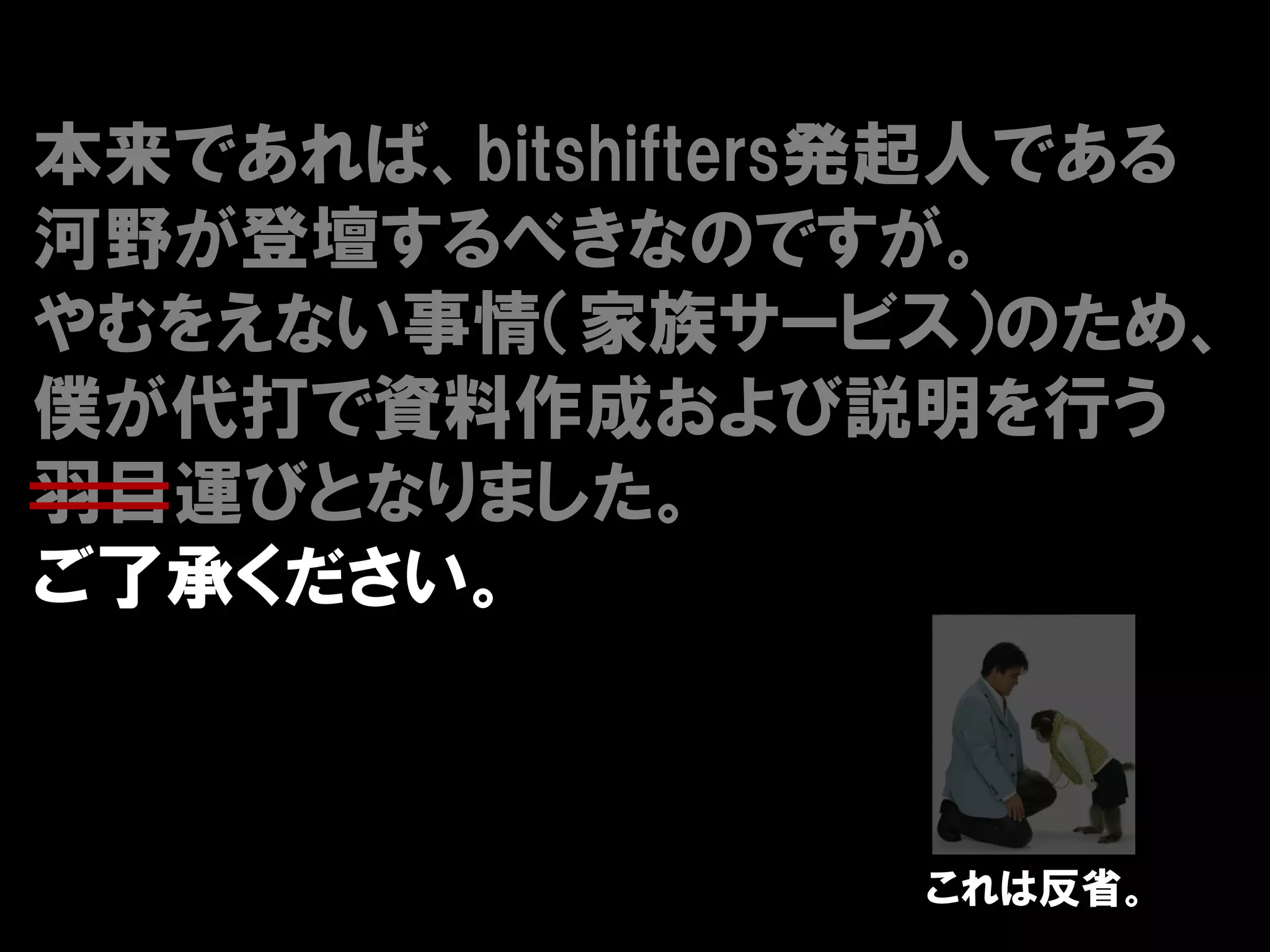 本来であれば、bitshifters発起人である
河野が登壇するべきなのですが。
やむをえない事情（家族サービス）のため、
僕が代打で資料作成および説明を行う
羽目運びとなりました。
ご了承ください。



                 これは反省。
 