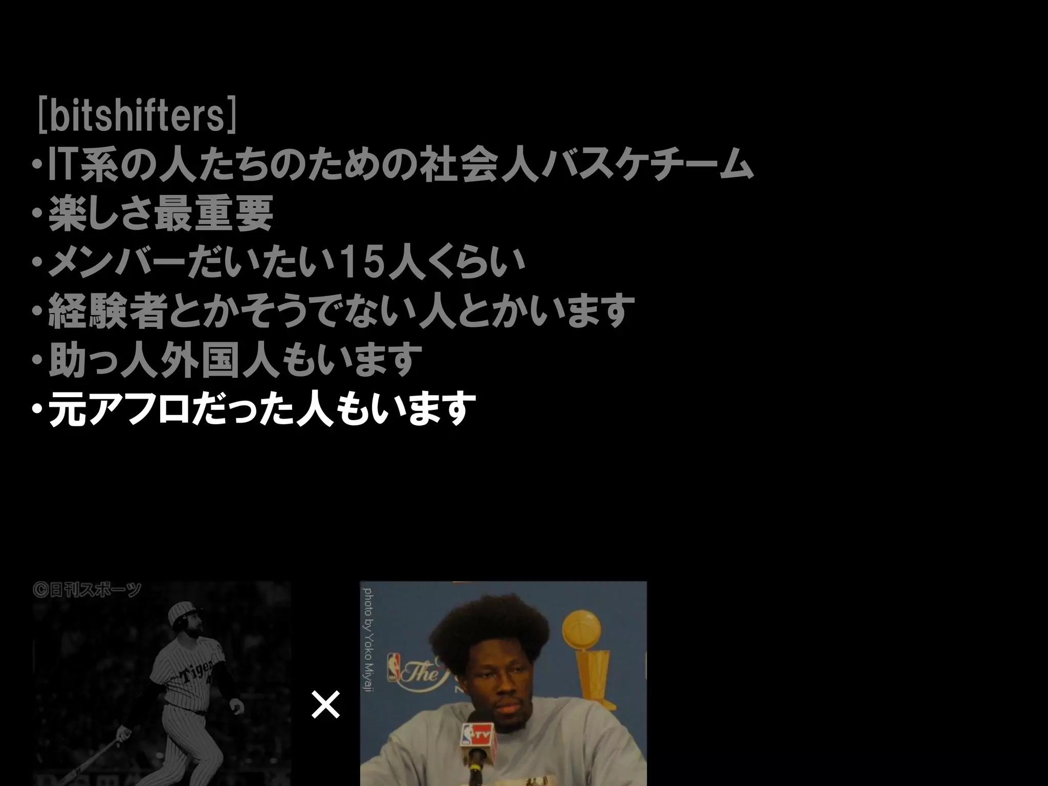 [bitshifters]
・IT系の人たちのための社会人バスケチーム
・楽しさ最重要
・メンバーだいたい15人くらい
・経験者とかそうでない人とかいます
・助っ人外国人もいます
・元アフロだった人もいます




        ×
 