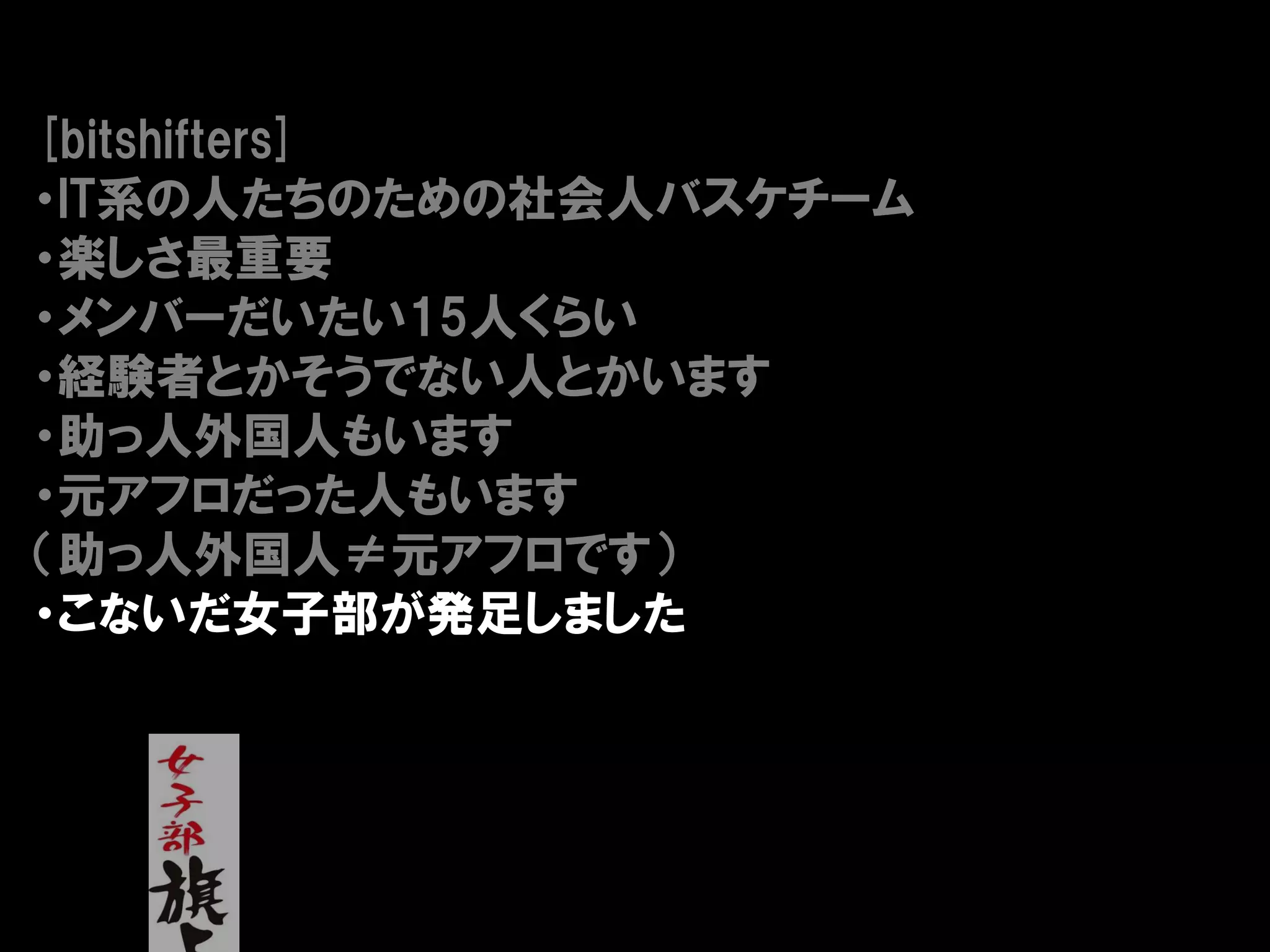 [bitshifters]
・IT系の人たちのための社会人バスケチーム
・楽しさ最重要
・メンバーだいたい15人くらい
・経験者とかそうでない人とかいます
・助っ人外国人もいます
・元アフロだった人もいます
（助っ人外国人≠元アフロです）
・こないだ女子部が発足しました
 