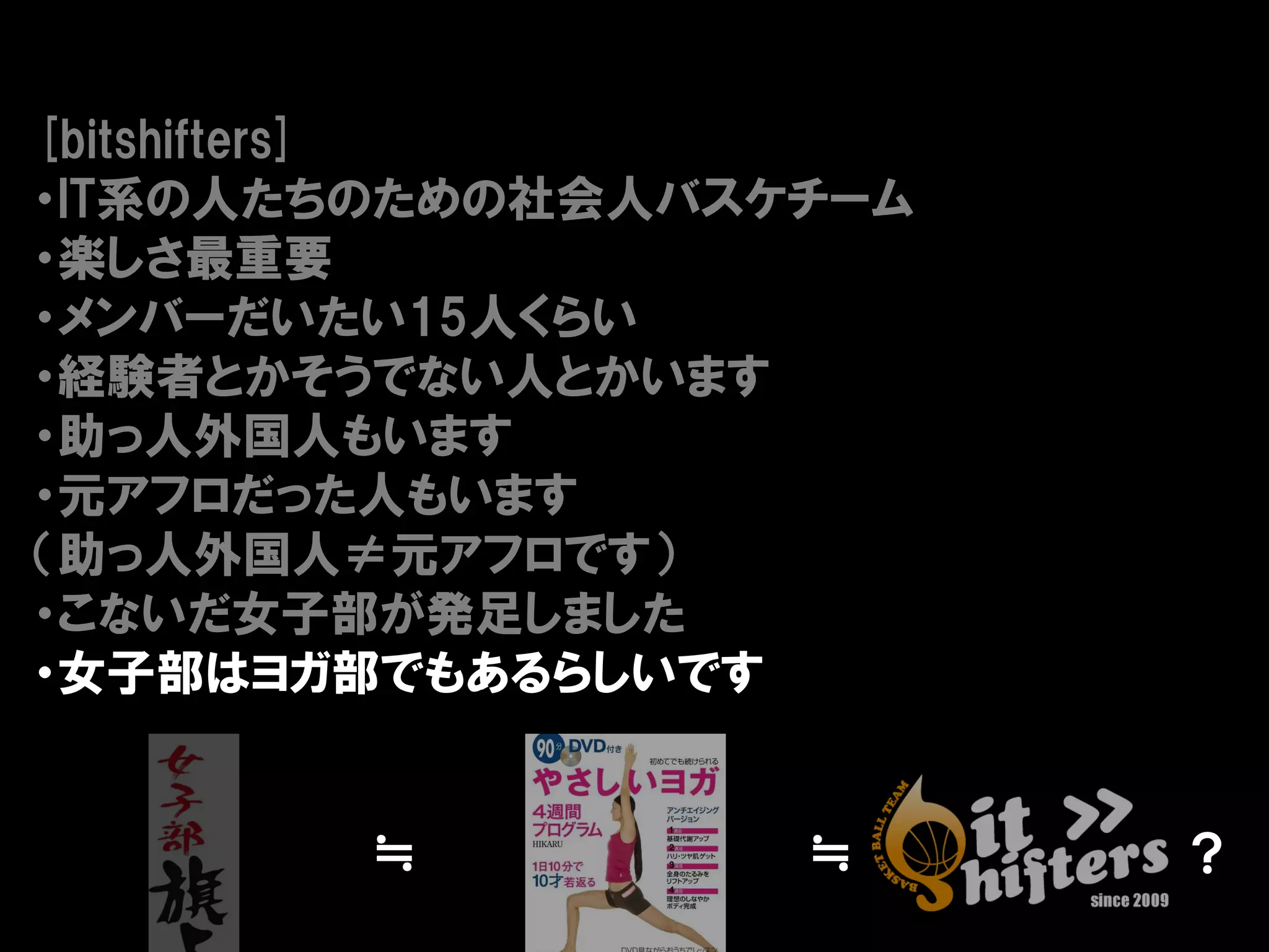 [bitshifters]
・IT系の人たちのための社会人バスケチーム
・楽しさ最重要
・メンバーだいたい15人くらい
・経験者とかそうでない人とかいます
・助っ人外国人もいます
・元アフロだった人もいます
（助っ人外国人≠元アフロです）
・こないだ女子部が発足しました
・女子部はヨガ部でもあるらしいです


        ≒         ≒     ？
 