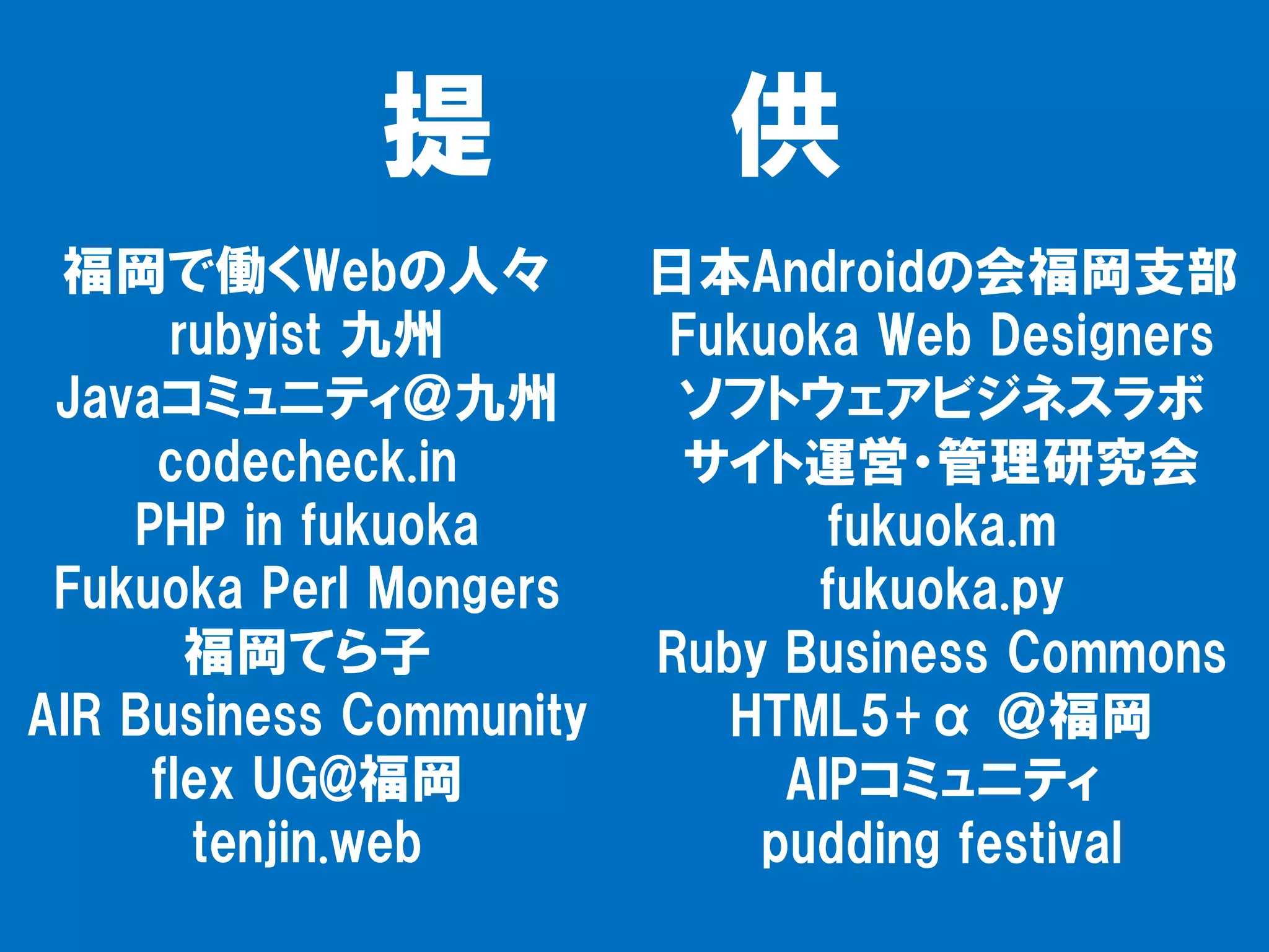 提             供
 福岡で働くWebの人々             日本Androidの会福岡支部
      rubyist 九州         Fukuoka Web Designers
 Javaコミュニティ＠九州            ソフトウェアビジネスラボ
     codecheck.in         サイト運営・管理研究会
    PHP in fukuoka              fukuoka.m
 Fukuoka Perl Mongers          fukuoka.py
       福岡てら子             Ruby Business Commons
AIR Business Community      HTML5+α ＠福岡
     flex UG@福岡               AIPコミュニティ
       tenjin.web            pudding festival
 