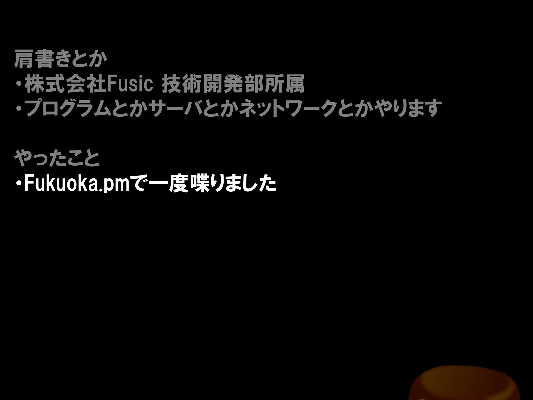 肩書きとか
・株式会社Fusic 技術開発部所属
・プログラムとかサーバとかネットワークとかやります

やったこと
・Fukuoka.pmで一度喋りました
 