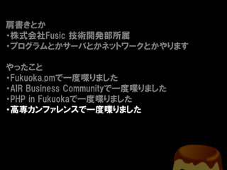 肩書きとか
・株式会社Fusic 技術開発部所属
・プログラムとかサーバとかネットワークとかやります

やったこと
・Fukuoka.pmで一度喋りました
・AIR Business Communityで一度喋りました
・PHP in Fukuokaで一度喋りました
・高専カンファレンスで一度喋りました
 