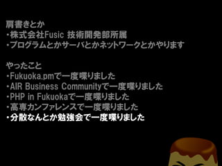 肩書きとか
・株式会社Fusic 技術開発部所属
・プログラムとかサーバとかネットワークとかやります

やったこと
・Fukuoka.pmで一度喋りました
・AIR Business Communityで一度喋りました
・PHP in Fukuokaで一度喋りました
・高専カンファレンスで一度喋りました
・分散なんとか勉強会で一度喋りました
 