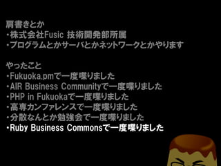 肩書きとか
・株式会社Fusic 技術開発部所属
・プログラムとかサーバとかネットワークとかやります

やったこと
・Fukuoka.pmで一度喋りました
・AIR Business Communityで一度喋りました
・PHP in Fukuokaで一度喋りました
・高専カンファレンスで一度喋りました
・分散なんとか勉強会で一度喋りました
・Ruby Business Commonsで一度喋りました
 