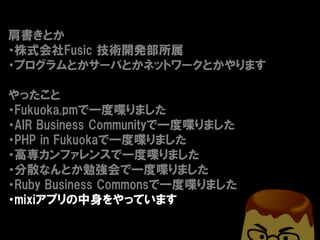 肩書きとか
・株式会社Fusic 技術開発部所属
・プログラムとかサーバとかネットワークとかやります

やったこと
・Fukuoka.pmで一度喋りました
・AIR Business Communityで一度喋りました
・PHP in Fukuokaで一度喋りました
・高専カンファレンスで一度喋りました
・分散なんとか勉強会で一度喋りました
・Ruby Business Commonsで一度喋りました
・mixiアプリの中身をやっています
 