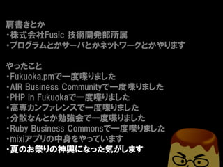 肩書きとか
・株式会社Fusic 技術開発部所属
・プログラムとかサーバとかネットワークとかやります

やったこと
・Fukuoka.pmで一度喋りました
・AIR Business Communityで一度喋りました
・PHP in Fukuokaで一度喋りました
・高専カンファレンスで一度喋りました
・分散なんとか勉強会で一度喋りました
・Ruby Business Commonsで一度喋りました
・mixiアプリの中身をやっています
・夏のお祭りの神輿になった気がします
 