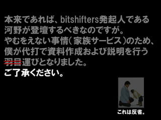 本来であれば、bitshifters発起人である
河野が登壇するべきなのですが。
やむをえない事情（家族サービス）のため、
僕が代打で資料作成および説明を行う
羽目運びとなりました。
ご了承ください。



                 これは反省。
 