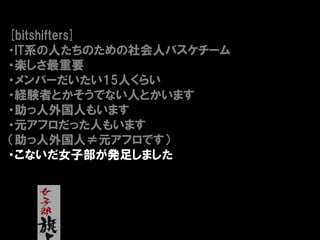 [bitshifters]
・IT系の人たちのための社会人バスケチーム
・楽しさ最重要
・メンバーだいたい15人くらい
・経験者とかそうでない人とかいます
・助っ人外国人もいます
・元アフロだった人もいます
（助っ人外国人≠元アフロです）
・こないだ女子部が発足しました
 