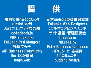 提             供
 福岡で働くWebの人々             日本Androidの会福岡支部
      rubyist 九州         Fukuoka Web Designers
 Javaコミュニティ＠九州            ソフトウェアビジネスラボ
     codecheck.in         サイト運営・管理研究会
    PHP in fukuoka              fukuoka.m
 Fukuoka Perl Mongers          fukuoka.py
       福岡てら子             Ruby Business Commons
AIR Business Community      HTML5+α ＠福岡
     flex UG@福岡               AIPコミュニティ
       tenjin.web            pudding festival
 
