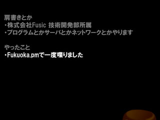 肩書きとか
・株式会社Fusic 技術開発部所属
・プログラムとかサーバとかネットワークとかやります

やったこと
・Fukuoka.pmで一度喋りました
 