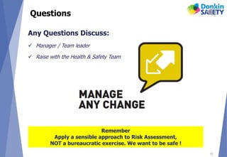 Questions
12
Any Questions Discuss:
 Manager / Team leader
 Raise with the Health & Safety Team
Remember
Apply a sensible approach to Risk Assessment,
NOT a bureaucratic exercise. We want to be safe !
 