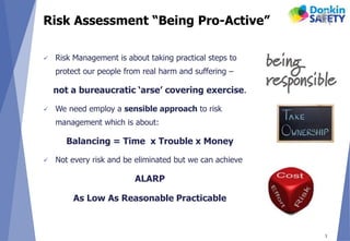 Risk Assessment “Being Pro-Active”
 Risk Management is about taking practical steps to
protect our people from real harm and suffering –
not a bureaucratic ‘arse’ covering exercise.
 We need employ a sensible approach to risk
management which is about:
Balancing = Time x Trouble x Money
 Not every risk and be eliminated but we can achieve
ALARP
As Low As Reasonable Practicable
3
 