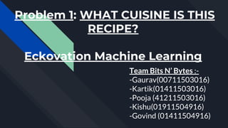 Problem 1: WHAT CUISINE IS THIS
RECIPE?
Eckovation Machine Learning
Team Bits N’ Bytes :-
-Gaurav(00711503016)
-Kartik(01411503016)
-Pooja (41211503016)
-Kishu(01911504916)
-Govind (01411504916)
 