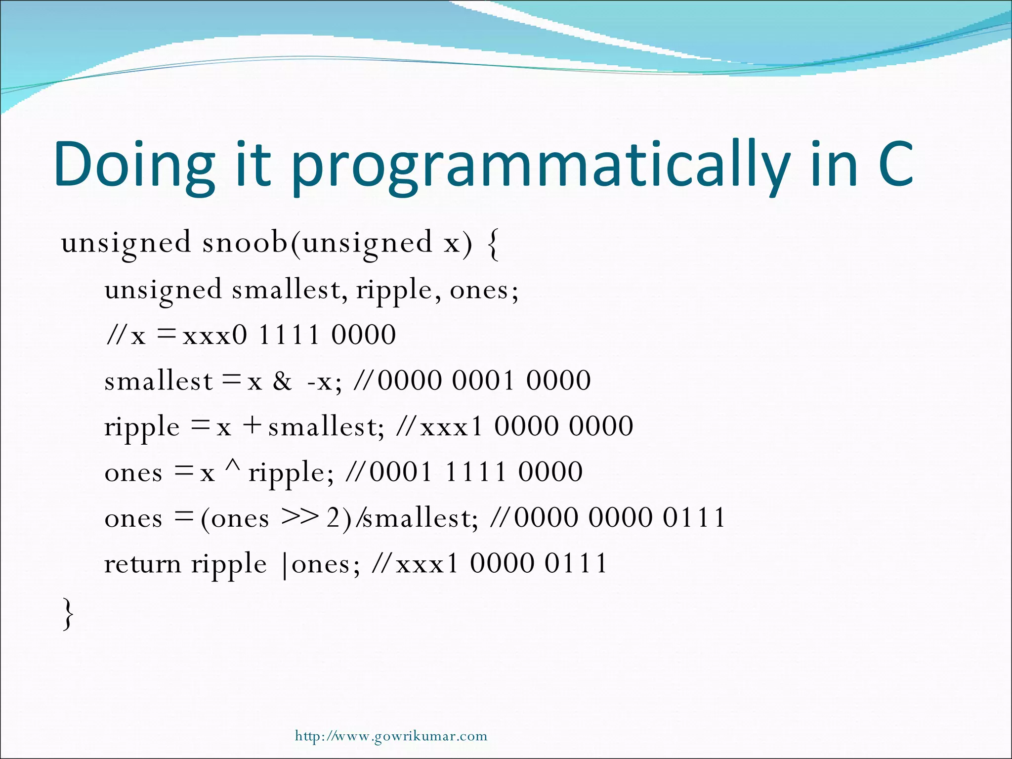 Doing it programmatically in C unsigned snoob(unsigned x) { unsigned smallest, ripple, ones; // x = xxx0 1111 0000 smallest = x & -x; // 0000 0001 0000 ripple = x + smallest; // xxx1 0000 0000 ones = x ^ ripple; // 0001 1111 0000 ones = (ones >> 2)/smallest; // 0000 0000 0111 return ripple | ones; // xxx1 0000 0111 } http://www.gowrikumar.com 