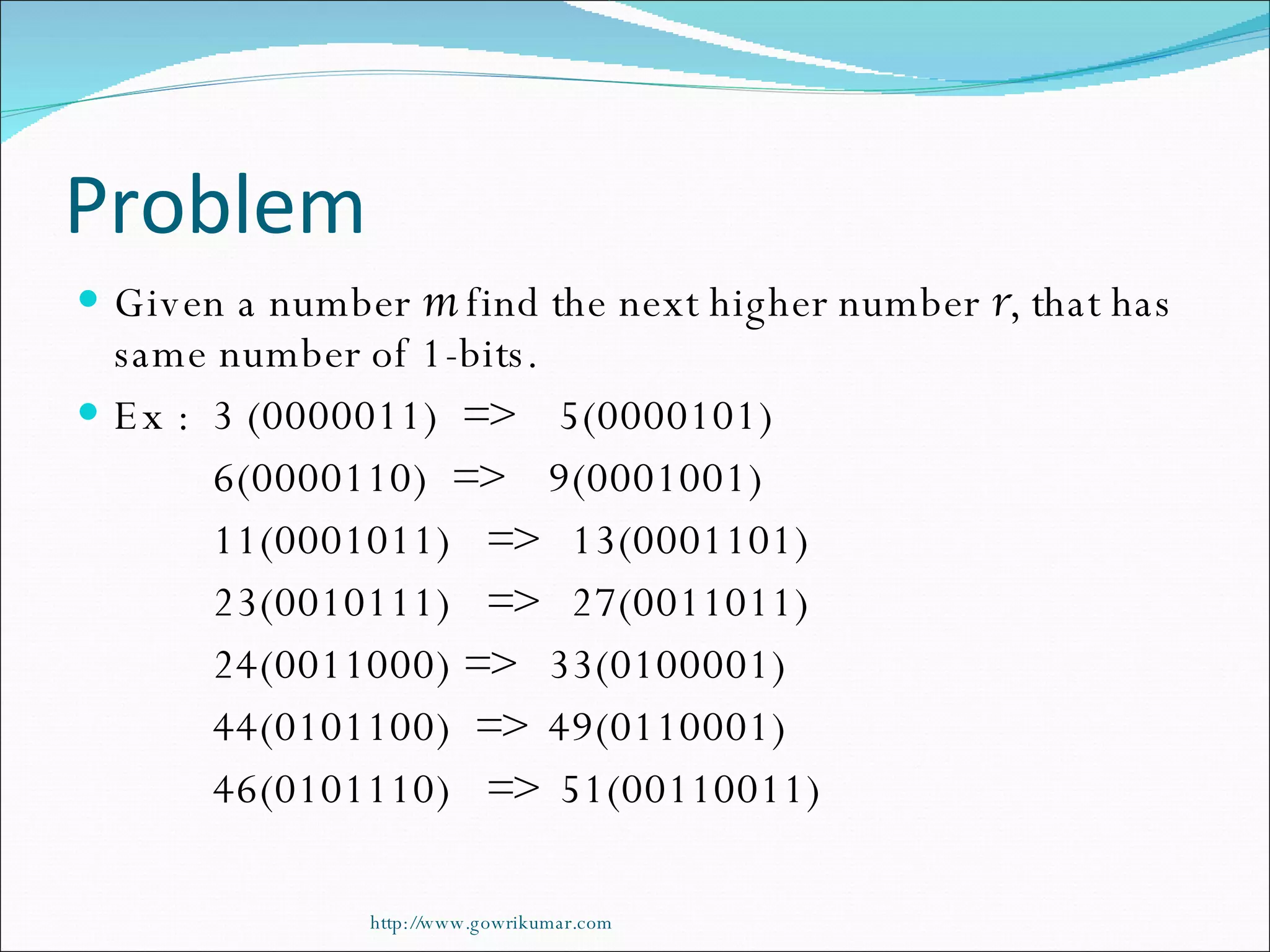 Problem Given a number  m  find the next higher number  r , that has same number of 1-bits. Ex :  3 (0000011)  =>  5(0000101) 6(0000110)  =>  9(0001001) 11(0001011)  =>  13(0001101) 23(0010111)  =>  27(0011011) 24(0011000) =>  33(0100001) 44(0101100)  =>  49(0110001) 46(0101110)  =>  51(00110011) http://www.gowrikumar.com 