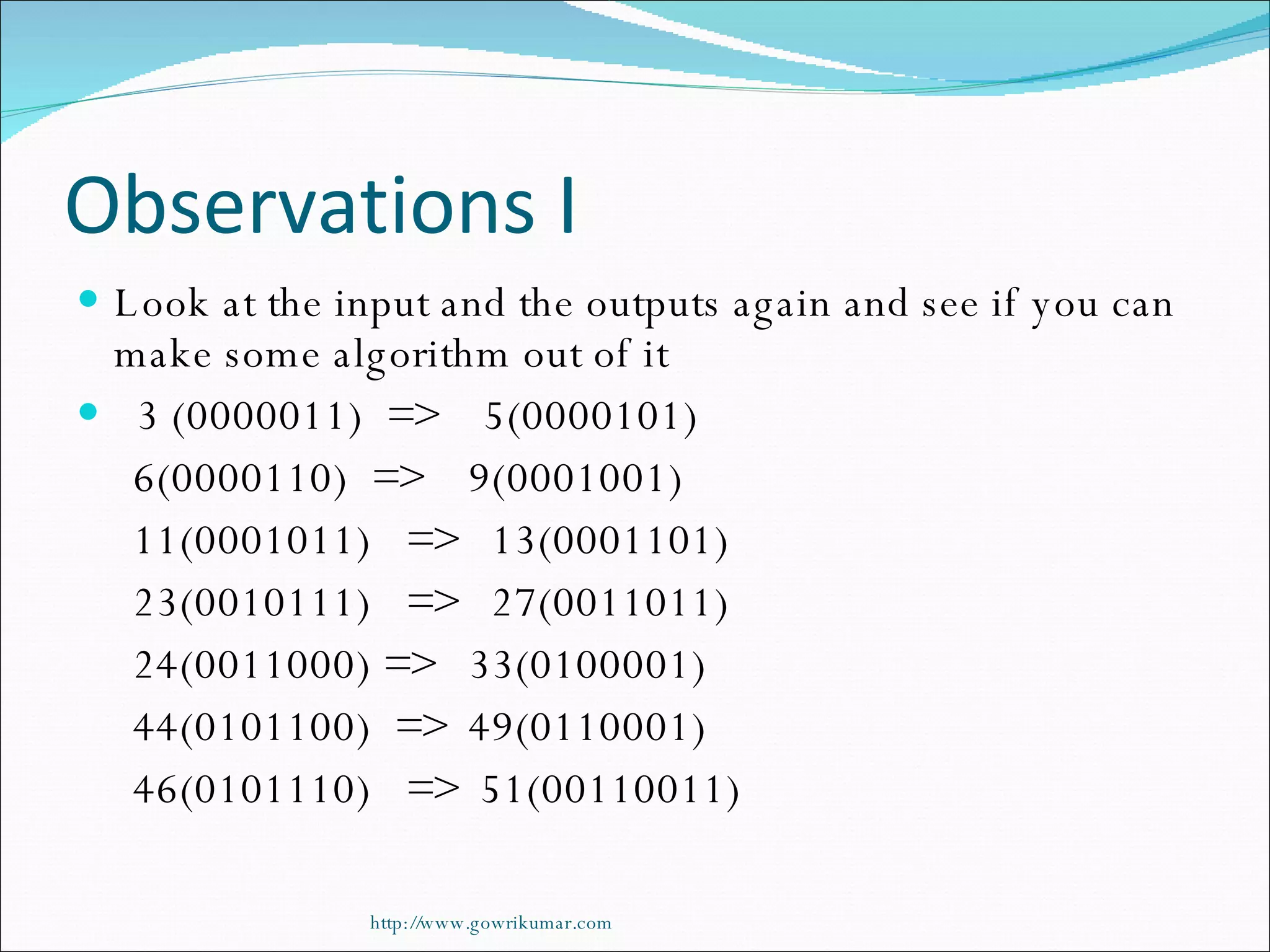 Observations I Look at the input and the outputs again and see if you can make some algorithm out of it 3 (0000011)  =>  5(0000101) 6(0000110)  =>  9(0001001) 11(0001011)  =>  13(0001101) 23(0010111)  =>  27(0011011) 24(0011000) =>  33(0100001) 44(0101100)  =>  49(0110001) 46(0101110)  =>  51(00110011) http://www.gowrikumar.com 