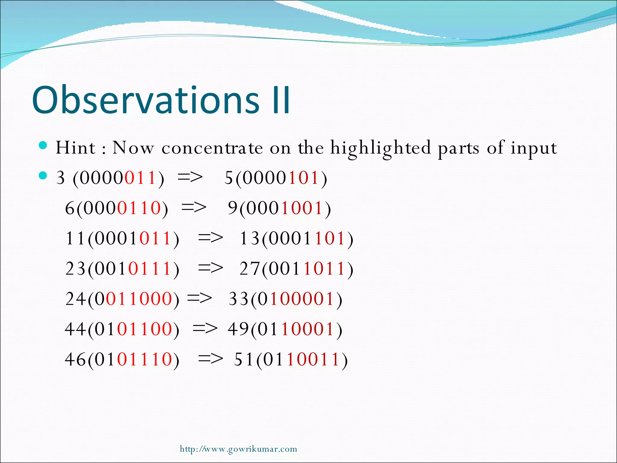 Observations II Hint : Now concentrate on the highlighted parts of input 3 (0000 011 )  =>  5(0000 101 ) 6(000 0110 )  =>  9(000 1001 ) 11(0001 011 )  =>  13(0001 101 ) 23(001 0111 )  =>  27(001 1011 ) 24(0 011000 ) =>  33(0 100001 ) 44(01 01100 )  =>  49(01 10001 ) 46(01 01110 )  =>  51(01 10011 ) http://www.gowrikumar.com 