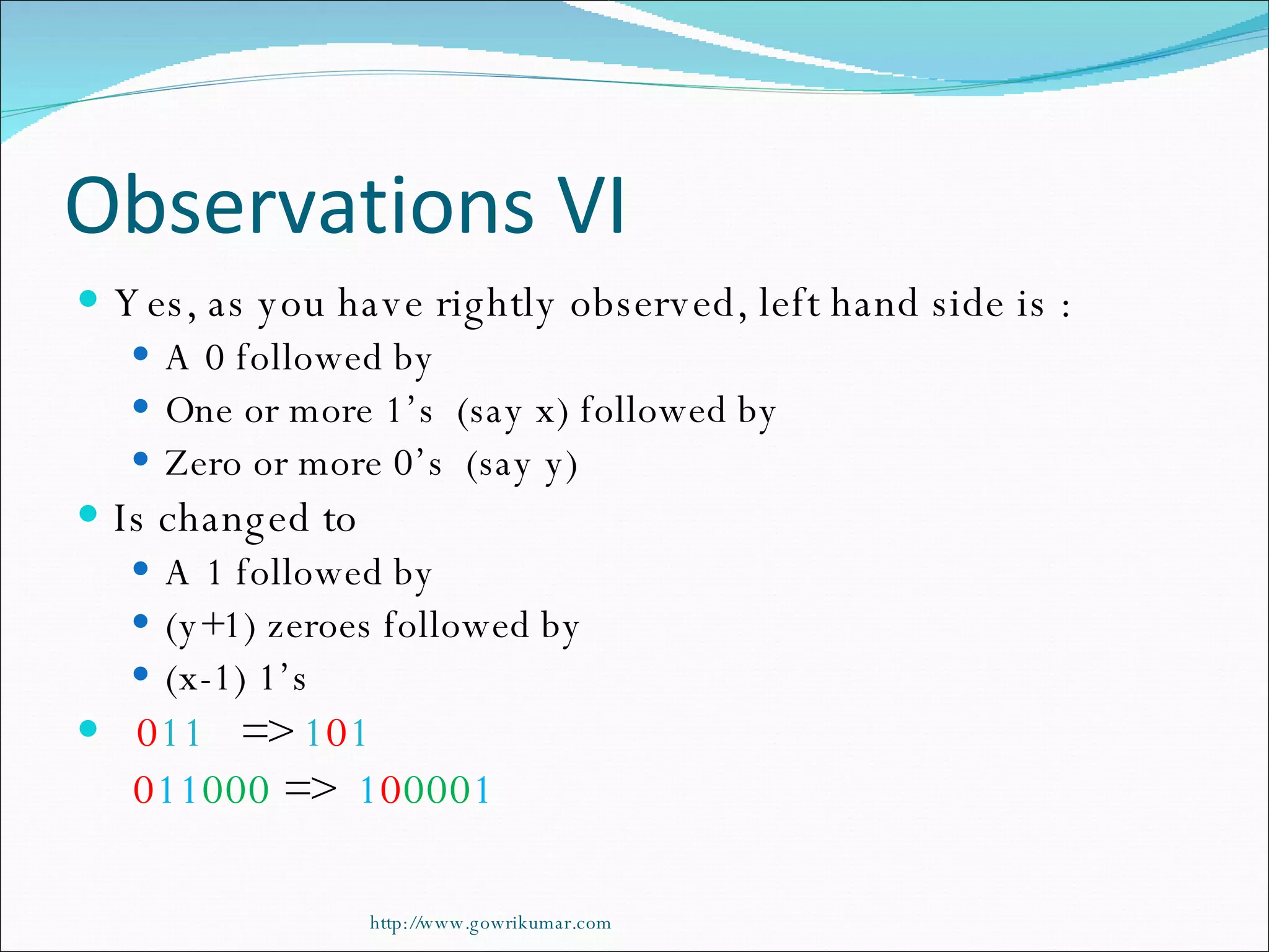 Observations VI Yes, as you have rightly observed, left hand side is : A 0 followed by  One or more 1’s  (say x) followed by Zero or more 0’s  (say y) Is changed to A 1 followed by (y+1) zeroes followed by (x-1) 1’s 0 11   =>  1 0 1 0 11 000  =>  1 0 000 1 http://www.gowrikumar.com 