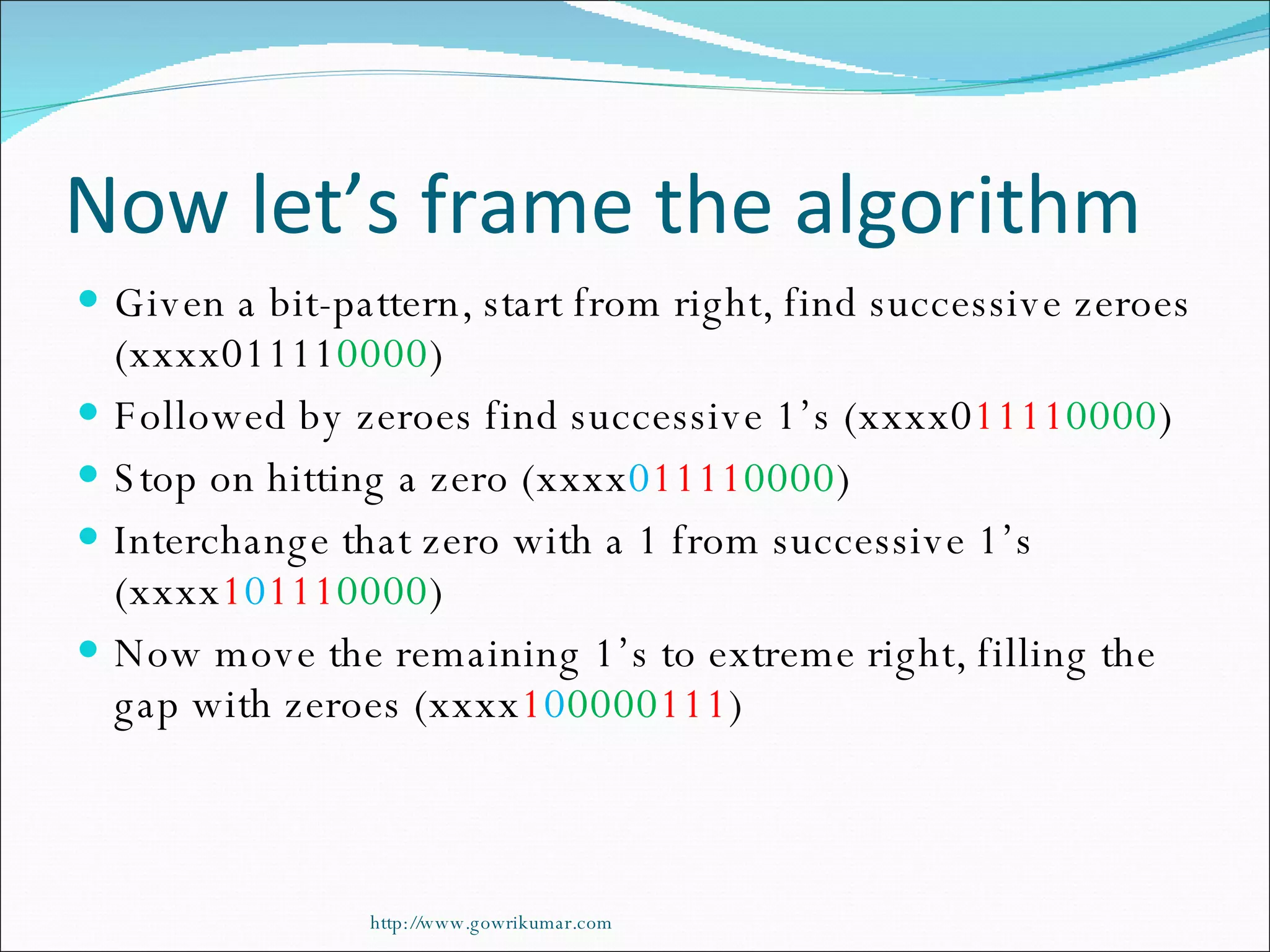 Now let’s frame the algorithm Given a bit-pattern, start from right, find successive zeroes (xxxx01111 0000 ) Followed by zeroes find successive 1’s (xxxx0 1111 0000 ) Stop on hitting a zero (xxxx 0 1111 0000 ) Interchange that zero with a 1 from successive 1’s (xxxx 1 0 111 0000 ) Now move the remaining 1’s to extreme right, filling the gap with zeroes (xxxx 1 0 0000 111 ) http://www.gowrikumar.com 