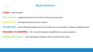 Login – authentication
My courses – registered courses for the teacher for the current semester
Course List – All registered courses for the semester
Faculty list – List of all faculties department wise, faculties can see each other’s chamber availability status
Chamber Availability – Set / Unset the chamber availability tab, as per convenience.
Instant Messages – can send instant messages to all the students in his course
Main features
 