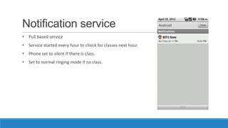 Notification service
• Pull based service
• Service started every hour to check for classes next hour.
• Phone set to silent if there is class.
• Set to normal ringing mode if no class.
 