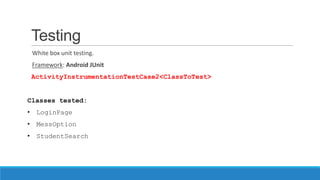 Testing
White box unit testing.
Framework: Android JUnit
ActivityInstrumentationTestCase2<ClassToTest>
Classes tested:
• LoginPage
• MessOption
• StudentSearch
 
