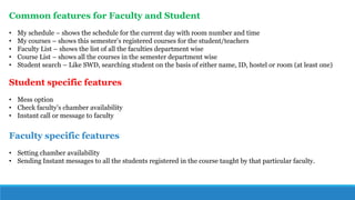 Common features for Faculty and Student
• My schedule – shows the schedule for the current day with room number and time
• My courses – shows this semester’s registered courses for the student/teachers
• Faculty List – shows the list of all the faculties department wise
• Course List – shows all the courses in the semester department wise
• Student search – Like SWD, searching student on the basis of either name, ID, hostel or room (at least one)
Student specific features
• Mess option
• Check faculty’s chamber availability
• Instant call or message to faculty
Faculty specific features
• Setting chamber availability
• Sending Instant messages to all the students registered in the course taught by that particular faculty.
 