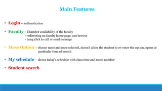 • Login – authentication
• Faculty – Chamber availability of the faculty
- redirecting on faculty home page, can browse
- Long click to call or send message
• Mess Option – choose mess and once selected, doesn’t allow the student to re-enter the option, opens at
particular time of month
• My schedule – shows today’s schedule with class time and room number
• Student search
Main Features
 