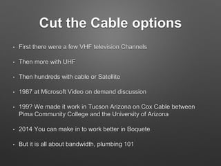 Cut the Cable options
• First there were a few VHF television Channels
• Then more with UHF
• Then hundreds with cable or Satellite
• 1987 at Microsoft Video on demand discussion
• 199? We made it work in Tucson Arizona on Cox Cable between
Pima Community College and the University of Arizona
• 2014 You can make in to work better in Boquete
• But it is all about bandwidth, plumbing 101
 