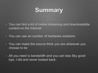Summary
• You can find a lot of online streaming and downloadable
content on the Internet
• You can use an number of hardware solutions
• You can make the source think you are wherever you
choose to be
• All you need is bandwidth and you can kiss Sky good
bye, I did and never looked back.
 